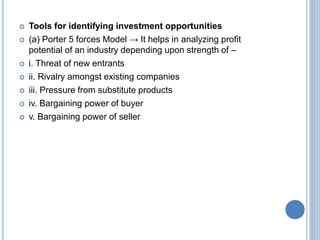  Tools for identifying investment opportunities
 (a) Porter 5 forces Model → It helps in analyzing profit
potential of an industry depending upon strength of –
 i. Threat of new entrants
 ii. Rivalry amongst existing companies
 iii. Pressure from substitute products
 iv. Bargaining power of buyer
 v. Bargaining power of seller
 