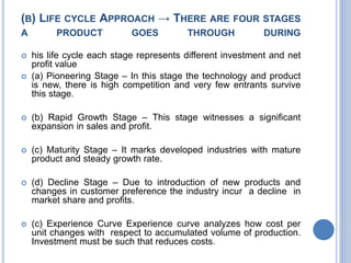(B) LIFE CYCLE APPROACH → THERE ARE FOUR STAGES
A PRODUCT GOES THROUGH DURING
 his life cycle each stage represents different investment and net
profit value
 (a) Pioneering Stage – In this stage the technology and product
is new, there is high competition and very few entrants survive
this stage.
 (b) Rapid Growth Stage – This stage witnesses a significant
expansion in sales and profit.
 (c) Maturity Stage – It marks developed industries with mature
product and steady growth rate.
 (d) Decline Stage – Due to introduction of new products and
changes in customer preference the industry incur a decline in
market share and profits.
 (c) Experience Curve Experience curve analyzes how cost per
unit changes with respect to accumulated volume of production.
Investment must be such that reduces costs.
 