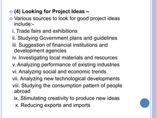  (4) Looking for Project Ideas –
 Various sources to look for good project ideas
include:-
i. Trade fairs and exhibitions
ii. Studying Government plans and guidelines
iii. Suggestion of financial institutions and
development agencies
iv. Investigating local materials and resources
v. Analyzing performance of existing industries
vi. Analyzing social and economic trends
vii. Analyzing new technological developments
viii. Studying the consumption pattern of people
abroad
ix. Stimulating creativity to produce new ideas
x. Reducing exports and imports
 