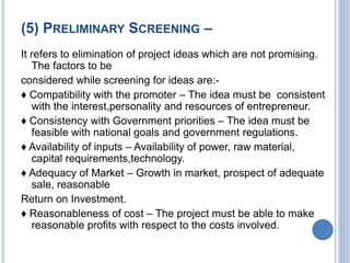 (5) PRELIMINARY SCREENING –
It refers to elimination of project ideas which are not promising.
The factors to be
considered while screening for ideas are:-
♦ Compatibility with the promoter – The idea must be consistent
with the interest,personality and resources of entrepreneur.
♦ Consistency with Government priorities – The idea must be
feasible with national goals and government regulations.
♦ Availability of inputs – Availability of power, raw material,
capital requirements,technology.
♦ Adequacy of Market – Growth in market, prospect of adequate
sale, reasonable
Return on Investment.
♦ Reasonableness of cost – The project must be able to make
reasonable profits with respect to the costs involved.
 