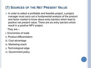 (7) SOURCES OF THE NET PRESENT VALUE
 In order to select a profitable and feasible project, a project
manager must carry out a fundamental analysis of the product
and factor market to know about entry barriers which lead to
positive net present value. There are six entry barriers which
result in a positive NPV project.
They are –
i. Economies of scale
ii. Product differentiation
iii. Cost advantage
iv. Marketing reach
v. Technological edge
vi. Government policy
 