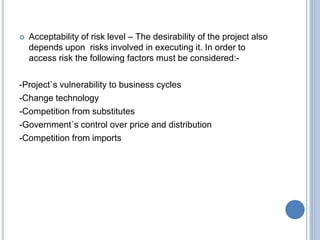  Acceptability of risk level – The desirability of the project also
depends upon risks involved in executing it. In order to
access risk the following factors must be considered:-
-Project`s vulnerability to business cycles
-Change technology
-Competition from substitutes
-Government`s control over price and distribution
-Competition from imports
 