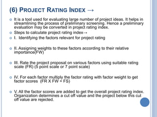 (6) PROJECT RATING INDEX →
 It is a tool used for evaluating large number of project ideas. It helps in
streamlining the process of preliminary screening. Hence a preliminary
evaluation may be converted in project rating index.
 Steps to calculate project rating index→
 I. Identifying the factors relevant for project rating
 II. Assigning weights to these factors according to their relative
importance(FW)
 III. Rate the project proposal on various factors using suitable rating
scale (FR) (5 point scale or 7 point scale)
 IV. For each factor multiply the factor rating with factor weight to get
factor scores (FR X FW = FS)
 V. All the factor scores are added to get the overall project rating index.
Organization determines a cut off value and the project below this cut
off value are rejected.
 
