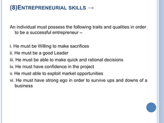 (8)ENTREPRENEURIAL SKILLS →
An individual must possess the following traits and qualities in order
to be a successful entrepreneur –
i. He must be Willing to make sacrifices
ii. He must be a good Leader
iii. He must be able to make quick and rational decisions
iv. He must have confidence in the project
v. He must able to exploit market opportunities
vi. He must have strong ego in order to survive ups and downs of a
business
 