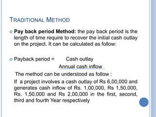 TRADITIONAL METHOD
 Pay back period Method: the pay back period is the
length of time require to recover the initial cash outlay
on the project. It can be calculated as follow:
 Payback period = Cash outlay
Annual cash inflow
The method can be understood as follow :
If a project involves a cash outlay of Rs 6,00,000 and
generates cash inflow of Rs. 1,00,000, Rs 1,50,000,
Rs. 1,50,000 and Rs 2,00,000 in the first, second,
third and fourth Year respectively
 