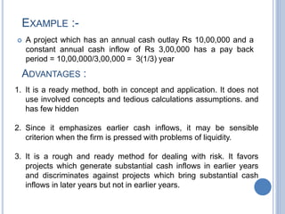  A project which has an annual cash outlay Rs 10,00,000 and a
constant annual cash inflow of Rs 3,00,000 has a pay back
period = 10,00,000/3,00,000 = 3(1/3) year
EXAMPLE :-
ADVANTAGES :
1. It is a ready method, both in concept and application. It does not
use involved concepts and tedious calculations assumptions. and
has few hidden
2. Since it emphasizes earlier cash inflows, it may be sensible
criterion when the firm is pressed with problems of liquidity.
3. It is a rough and ready method for dealing with risk. It favors
projects which generate substantial cash inflows in earlier years
and discriminates against projects which bring substantial cash
inflows in later years but not in earlier years.
 