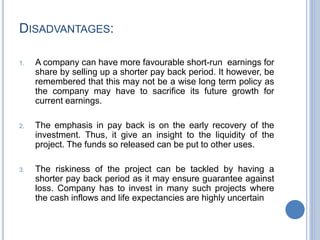 DISADVANTAGES:
1. A company can have more favourable short-run earnings for
share by selling up a shorter pay back period. It however, be
remembered that this may not be a wise long term policy as
the company may have to sacrifice its future growth for
current earnings.
2. The emphasis in pay back is on the early recovery of the
investment. Thus, it give an insight to the liquidity of the
project. The funds so released can be put to other uses.
3. The riskiness of the project can be tackled by having a
shorter pay back period as it may ensure guarantee against
loss. Company has to invest in many such projects where
the cash inflows and life expectancies are highly uncertain
 