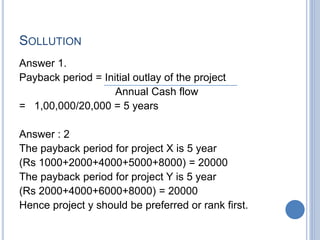 SOLLUTION
Answer 1.
Payback period = Initial outlay of the project
Annual Cash flow
= 1,00,000/20,000 = 5 years
Answer : 2
The payback period for project X is 5 year
(Rs 1000+2000+4000+5000+8000) = 20000
The payback period for project Y is 5 year
(Rs 2000+4000+6000+8000) = 20000
Hence project y should be preferred or rank first.
 