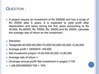 QUESTION :
 A project require an investment of Rs 500000 and has a scrap of
Rs 20000 after 5 years. It is expected to yield profit after
depreciation and taxes during the five years accounting to Rs
40,000, Rs 60000, Rs 70000, Rs. 50000 and Rs 20000. calculate
the average rate of return on the investment .
 Solutaion
 Totalprofit=40,000+60,000+70,000+50,000+20,000 =2,40,000
 Average profit = 240000/5 =48,000
 Net investment project =5,00,000-20,000 =4,80,000
 Average rate of return =
 (Average annual profit/ Net investment in project )*100
 = (48,000/480000)*100 = 10%
 