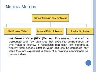 MODERN METHOD
Net Present Value (NPV )Method: This method is one of the
discounted cash flow technique that takes into consideration the
time value of money. It recognizes that cash flow streams at
different time periods differ in value and can be compared only
when they are expressed in terms of a common denominator i.e.
present values.
Discounted cash flow technique
Net Present Value Internal Rate of Return Profitability Index
 