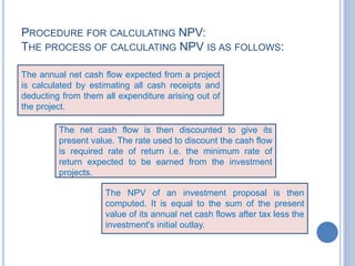 PROCEDURE FOR CALCULATING NPV:
THE PROCESS OF CALCULATING NPV IS AS FOLLOWS:
The annual net cash flow expected from a project
is calculated by estimating all cash receipts and
deducting from them all expenditure arising out of
the project.
The net cash flow is then discounted to give its
present value. The rate used to discount the cash flow
is required rate of return i.e. the minimum rate of
return expected to be earned from the investment
projects.
The NPV of an investment proposal is then
computed. It is equal to the sum of the present
value of its annual net cash flows after tax less the
investment's initial outlay.
 