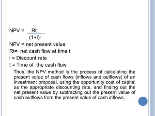 NPV = Rt
(1+i)t
NPV = net present value
Rt= net cash flow at time t
i = Discount rate
t = Time of the cash flow
Thus, the NPV method is the process of calculating the
present value of cash flows (inflows and outflows) of an
investment proposal, using the opportunity cost of capital
as the appropriate discounting rate, and finding out the
net present value by subtracting out the present value of
cash outflows from the present value of cash inflows.
 