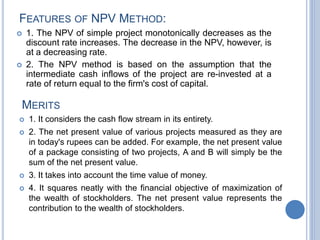 FEATURES OF NPV METHOD:
 1. The NPV of simple project monotonically decreases as the
discount rate increases. The decrease in the NPV, however, is
at a decreasing rate.
 2. The NPV method is based on the assumption that the
intermediate cash inflows of the project are re-invested at a
rate of return equal to the firm's cost of capital.
MERITS
 1. It considers the cash flow stream in its entirety.
 2. The net present value of various projects measured as they are
in today's rupees can be added. For example, the net present value
of a package consisting of two projects, A and B will simply be the
sum of the net present value.
 3. It takes into account the time value of money.
 4. It squares neatly with the financial objective of maximization of
the wealth of stockholders. The net present value represents the
contribution to the wealth of stockholders.
 