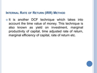 INTERNAL RATE OF RETURN (IRR) METHOD
 It is another DCF technique which takes into
account the time value of money. This technique is
also known as yield on investment, marginal
productivity of capital, time adjusted rate of return,
marginal efficiency of capital, rate of return etc.
 
