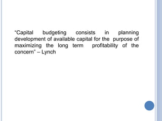 “Capital budgeting consists in planning
development of available capital for the purpose of
maximizing the long term profitability of the
concern” – Lynch
 