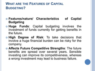 WHAT ARE THE FEATURES OF CAPITAL
BUDGETING?
 Features/nature/ Characteristics of Capital
Budgeting
 Huge Funds: Capital budgeting involves the
investment of funds currently for getting benefits in
the future.
 High Degree of Risk: To take decisions that
involve a huge financial burden can be risky for the
company.
 Affects Future Competitive Strengths: The future
benefits are spread over several years. Sensible
investing can improve its competitiveness, whereas
a wrong investment may lead to business failure.
 