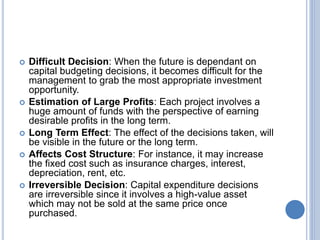  Difficult Decision: When the future is dependant on
capital budgeting decisions, it becomes difficult for the
management to grab the most appropriate investment
opportunity.
 Estimation of Large Profits: Each project involves a
huge amount of funds with the perspective of earning
desirable profits in the long term.
 Long Term Effect: The effect of the decisions taken, will
be visible in the future or the long term.
 Affects Cost Structure: For instance, it may increase
the fixed cost such as insurance charges, interest,
depreciation, rent, etc.
 Irreversible Decision: Capital expenditure decisions
are irreversible since it involves a high-value asset
which may not be sold at the same price once
purchased.
 