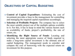 OBJECTIVES OF CAPITAL BUDGETING
 Control of Capital Expenditure: Estimating the cost of
investment provides a base to the management for controlling
and managing the required capital expenditure accordingly.
 Selection of Profitable Projects: The company has to select
the most suitable project out of the multiple options available
to it. For this, it has to keep in mind the various factors such
as availability of funds, project’s profitability, the rate of
return, etc.
 Identifying the Right Source of Funds: Locating and
selecting the most appropriate source of funds required to
make a long-term capital investment is the ultimate aim of
capital budgeting. The management needs to consider and
compare the cost of borrowing with the expected return on
investment for this purpose.
 