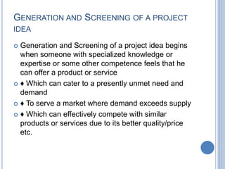 GENERATION AND SCREENING OF A PROJECT
IDEA
 Generation and Screening of a project idea begins
when someone with specialized knowledge or
expertise or some other competence feels that he
can offer a product or service
 ♦ Which can cater to a presently unmet need and
demand
 ♦ To serve a market where demand exceeds supply
 ♦ Which can effectively compete with similar
products or services due to its better quality/price
etc.
 