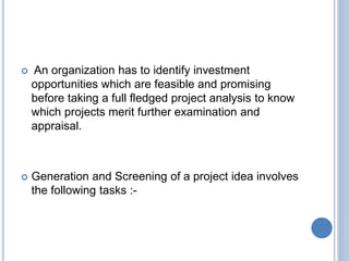  An organization has to identify investment
opportunities which are feasible and promising
before taking a full fledged project analysis to know
which projects merit further examination and
appraisal.
 Generation and Screening of a project idea involves
the following tasks :-
 