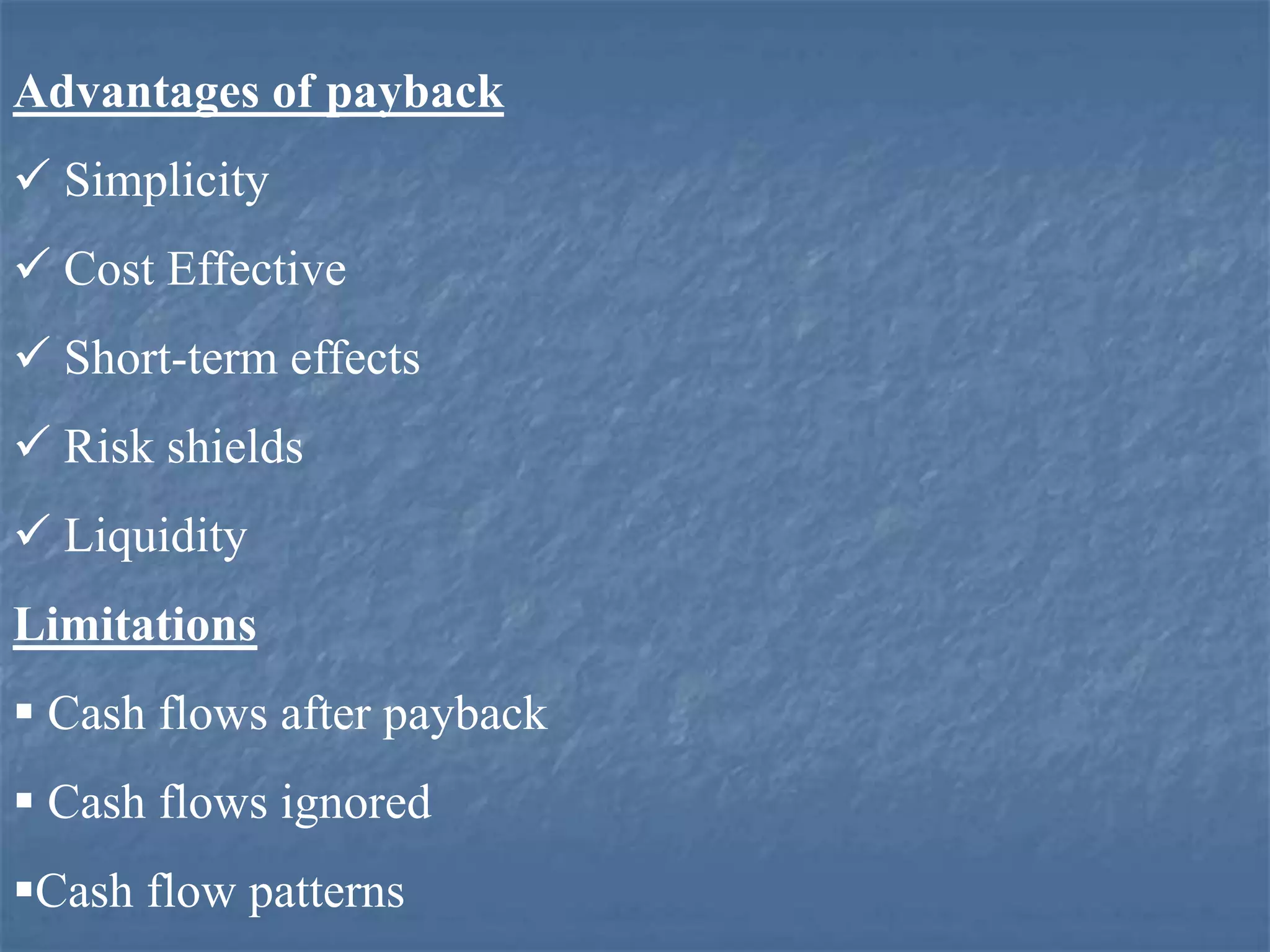 Advantages of payback
 Simplicity
 Cost Effective
 Short-term effects
 Risk shields
 Liquidity
Limitations
 Cash flows after payback
 Cash flows ignored
Cash flow patterns
 