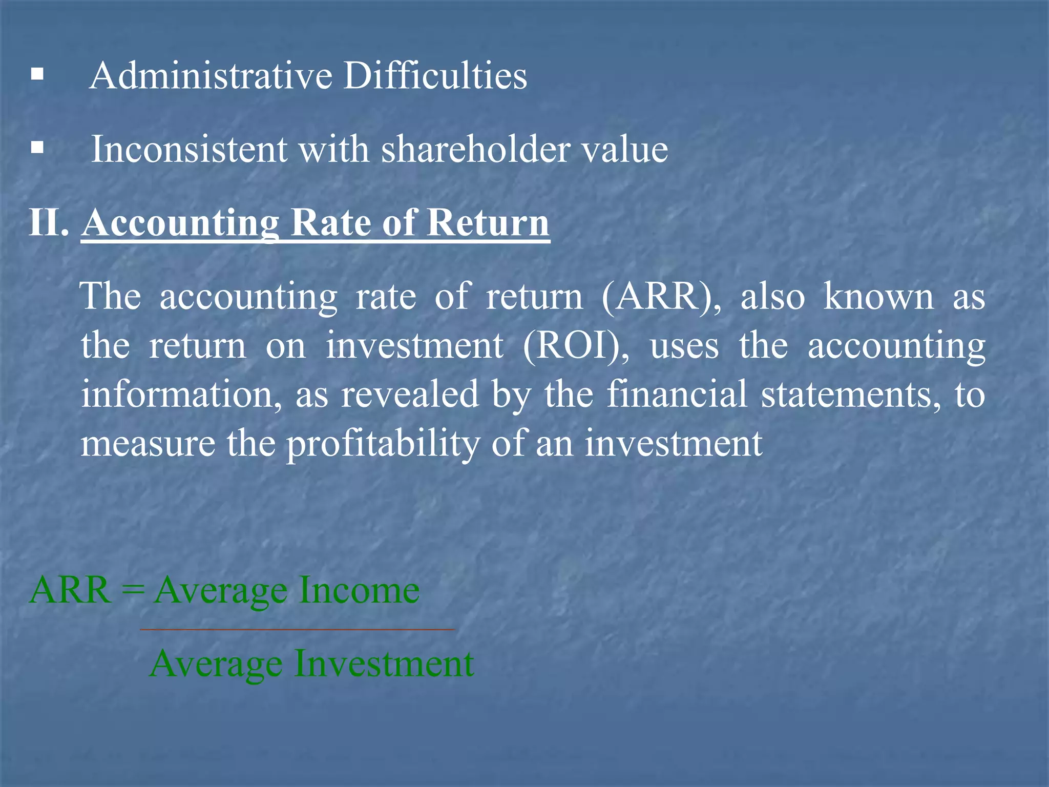  Administrative Difficulties
 Inconsistent with shareholder value
II. Accounting Rate of Return
The accounting rate of return (ARR), also known as
the return on investment (ROI), uses the accounting
information, as revealed by the financial statements, to
measure the profitability of an investment
ARR = Average Income
Average Investment
 