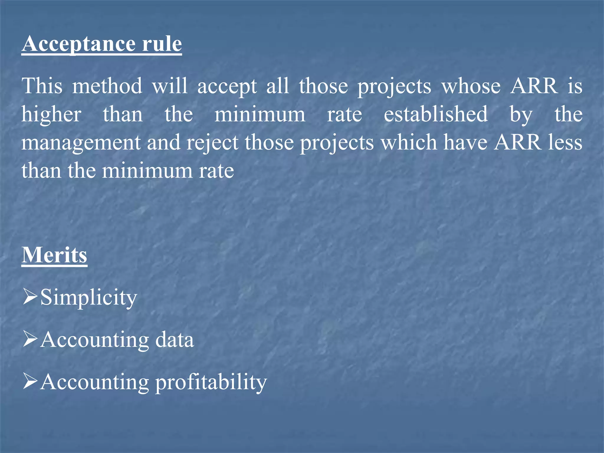 Acceptance rule
This method will accept all those projects whose ARR is
higher than the minimum rate established by the
management and reject those projects which have ARR less
than the minimum rate
Merits
Simplicity
Accounting data
Accounting profitability
 