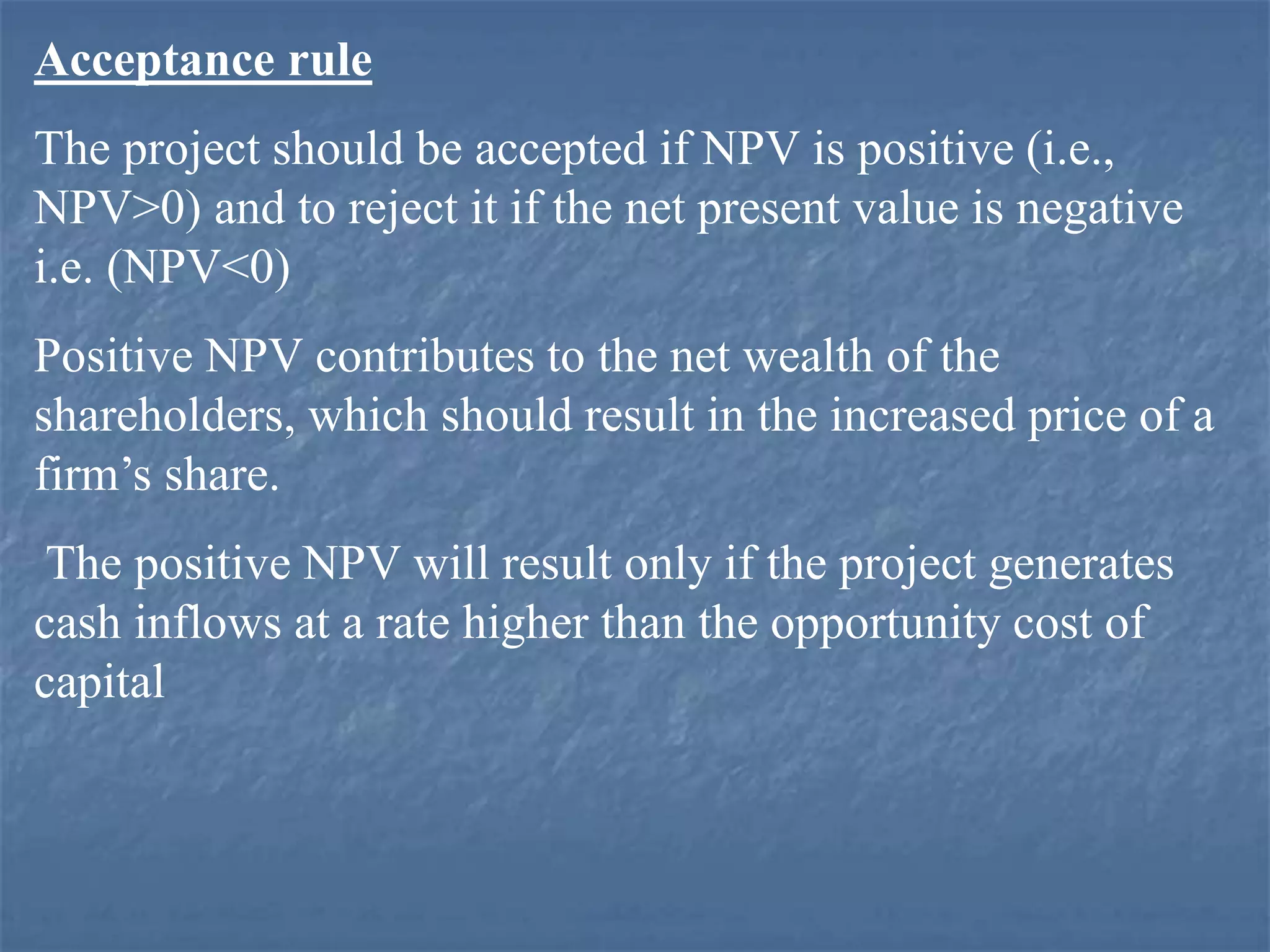 Acceptance rule
The project should be accepted if NPV is positive (i.e.,
NPV>0) and to reject it if the net present value is negative
i.e. (NPV<0)
Positive NPV contributes to the net wealth of the
shareholders, which should result in the increased price of a
firm’s share.
The positive NPV will result only if the project generates
cash inflows at a rate higher than the opportunity cost of
capital
 