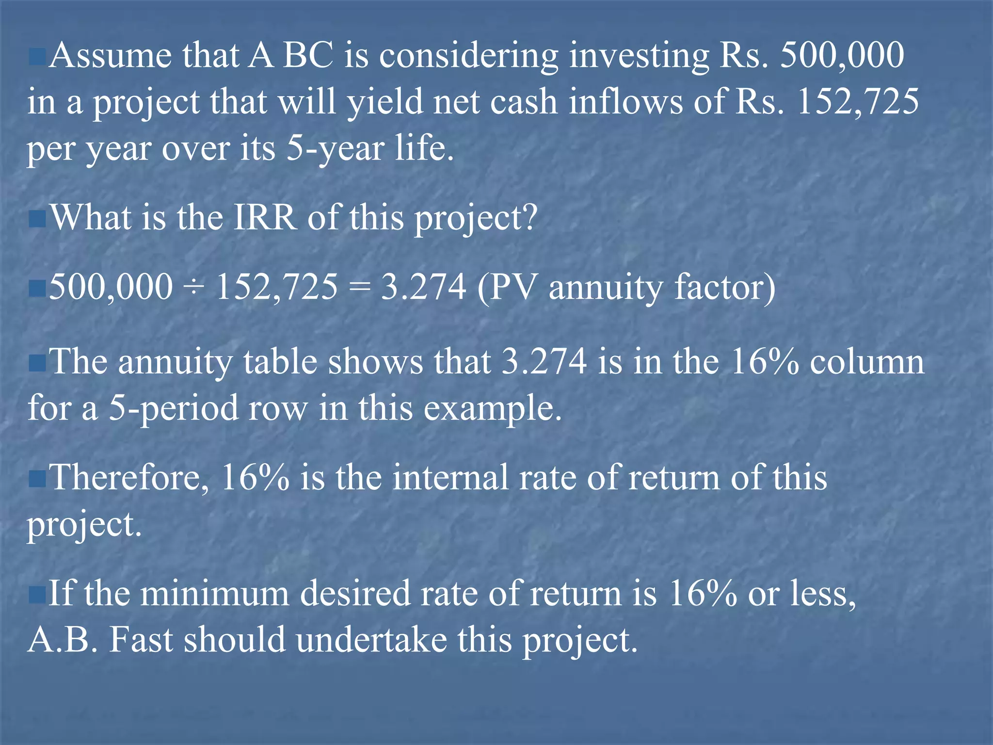 Assume that A BC is considering investing Rs. 500,000
in a project that will yield net cash inflows of Rs. 152,725
per year over its 5-year life.
What is the IRR of this project?
500,000 ÷ 152,725 = 3.274 (PV annuity factor)
The annuity table shows that 3.274 is in the 16% column
for a 5-period row in this example.
Therefore, 16% is the internal rate of return of this
project.
If the minimum desired rate of return is 16% or less,
A.B. Fast should undertake this project.
 