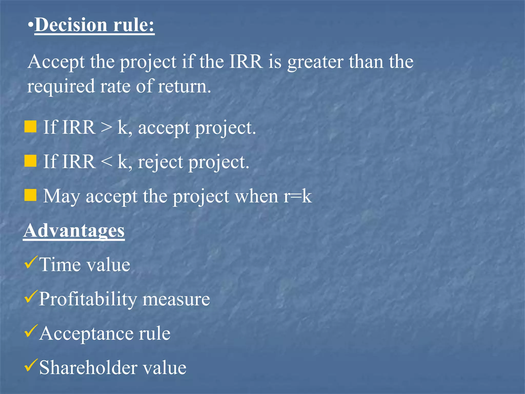 •Decision rule:
Accept the project if the IRR is greater than the
required rate of return.
 If IRR > k, accept project.
 If IRR < k, reject project.
 May accept the project when r=k
Advantages
Time value
Profitability measure
Acceptance rule
Shareholder value
 