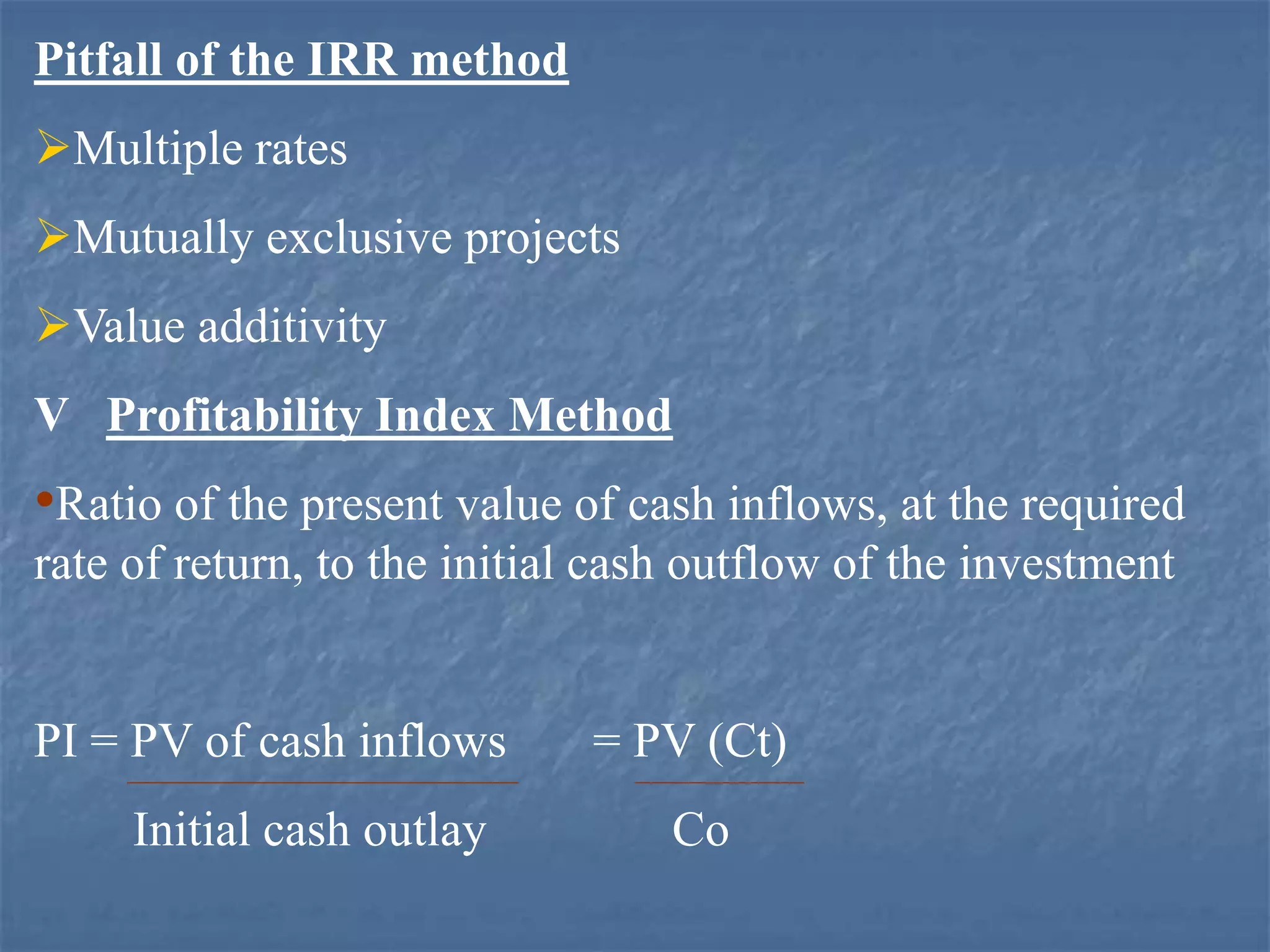 Pitfall of the IRR method
Multiple rates
Mutually exclusive projects
Value additivity
V Profitability Index Method
•Ratio of the present value of cash inflows, at the required
rate of return, to the initial cash outflow of the investment
PI = PV of cash inflows = PV (Ct)
Initial cash outlay Co
 