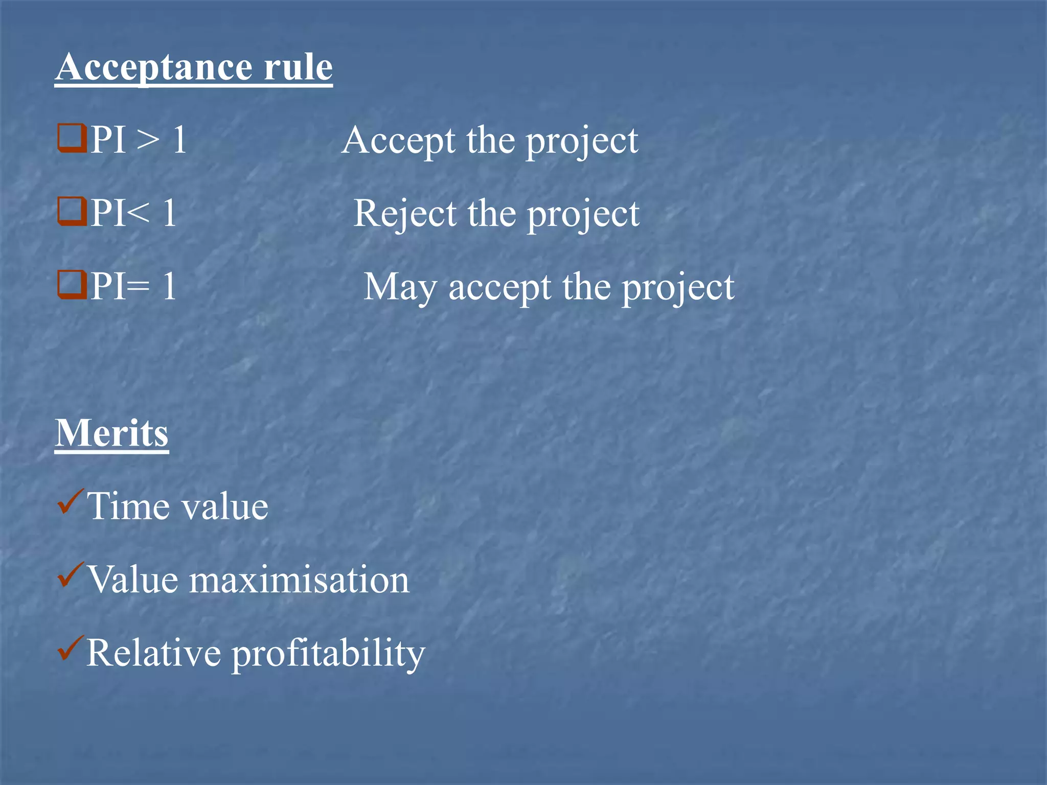 Acceptance rule
PI > 1 Accept the project
PI< 1 Reject the project
PI= 1 May accept the project
Merits
Time value
Value maximisation
Relative profitability
 