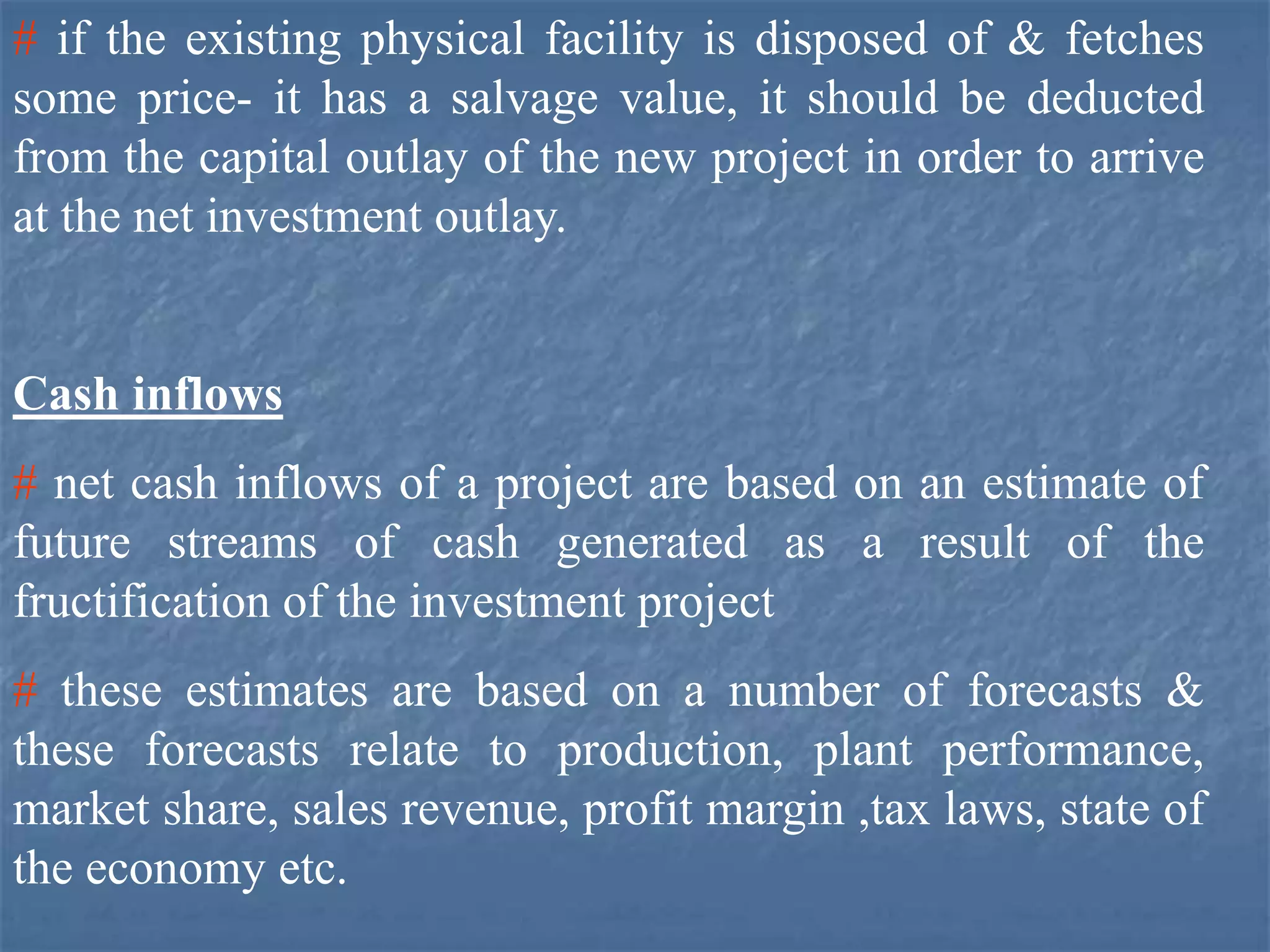 # if the existing physical facility is disposed of & fetches
some price- it has a salvage value, it should be deducted
from the capital outlay of the new project in order to arrive
at the net investment outlay.
Cash inflows
# net cash inflows of a project are based on an estimate of
future streams of cash generated as a result of the
fructification of the investment project
# these estimates are based on a number of forecasts &
these forecasts relate to production, plant performance,
market share, sales revenue, profit margin ,tax laws, state of
the economy etc.
 