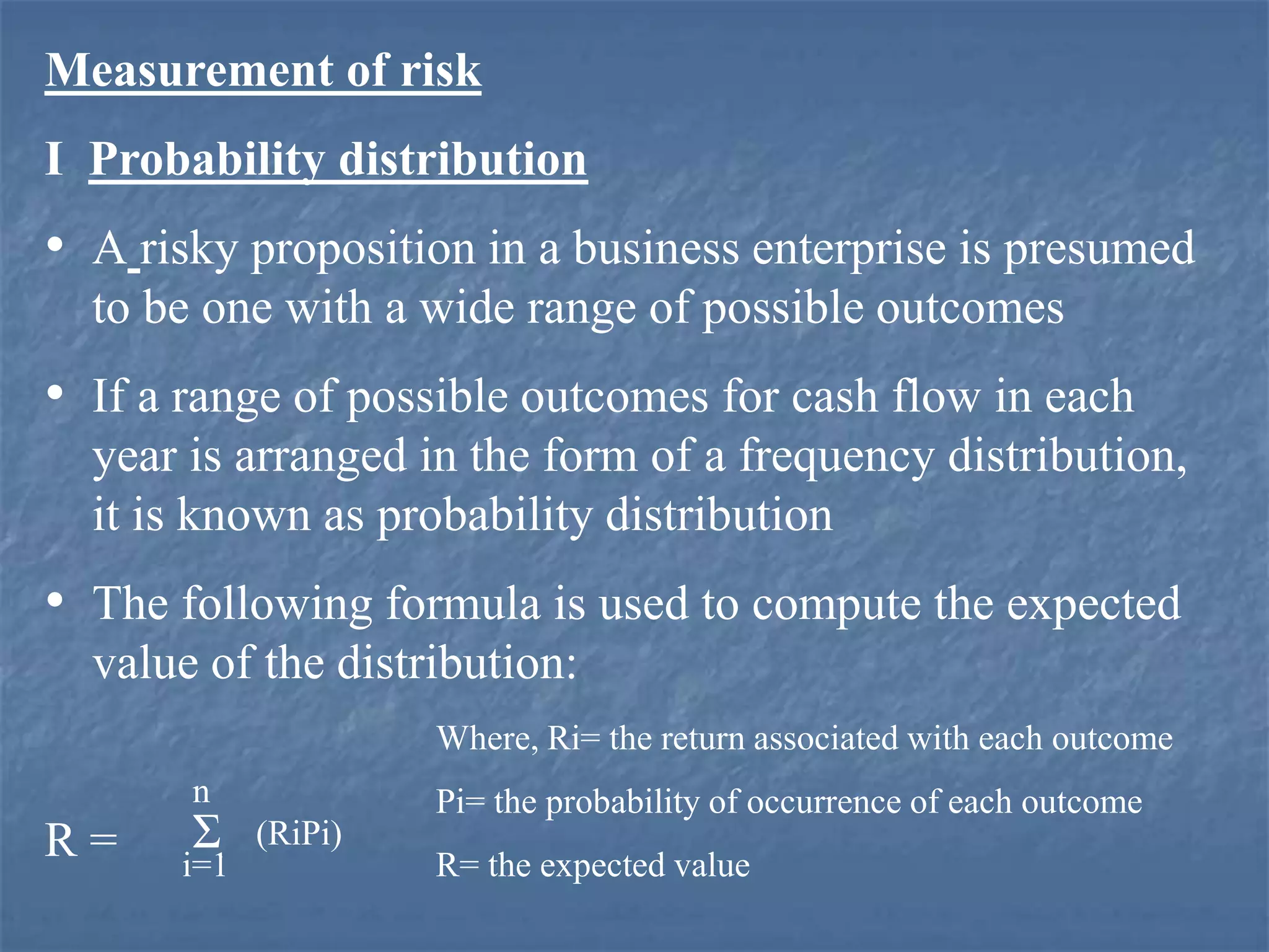 Measurement of risk
I Probability distribution
• A risky proposition in a business enterprise is presumed
to be one with a wide range of possible outcomes
• If a range of possible outcomes for cash flow in each
year is arranged in the form of a frequency distribution,
it is known as probability distribution
• The following formula is used to compute the expected
value of the distribution:
R = i=1
n
(RiPi)
Where, Ri= the return associated with each outcome
Pi= the probability of occurrence of each outcome
R= the expected value
Σ
 