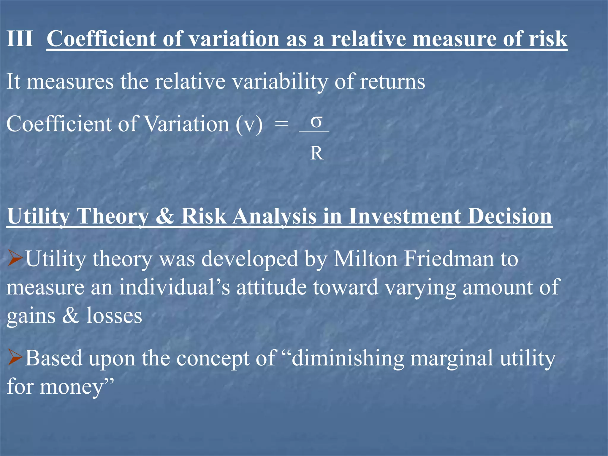 III Coefficient of variation as a relative measure of risk
It measures the relative variability of returns
Coefficient of Variation (v) = σ
R
Utility Theory & Risk Analysis in Investment Decision
Utility theory was developed by Milton Friedman to
measure an individual’s attitude toward varying amount of
gains & losses
Based upon the concept of “diminishing marginal utility
for money”
 