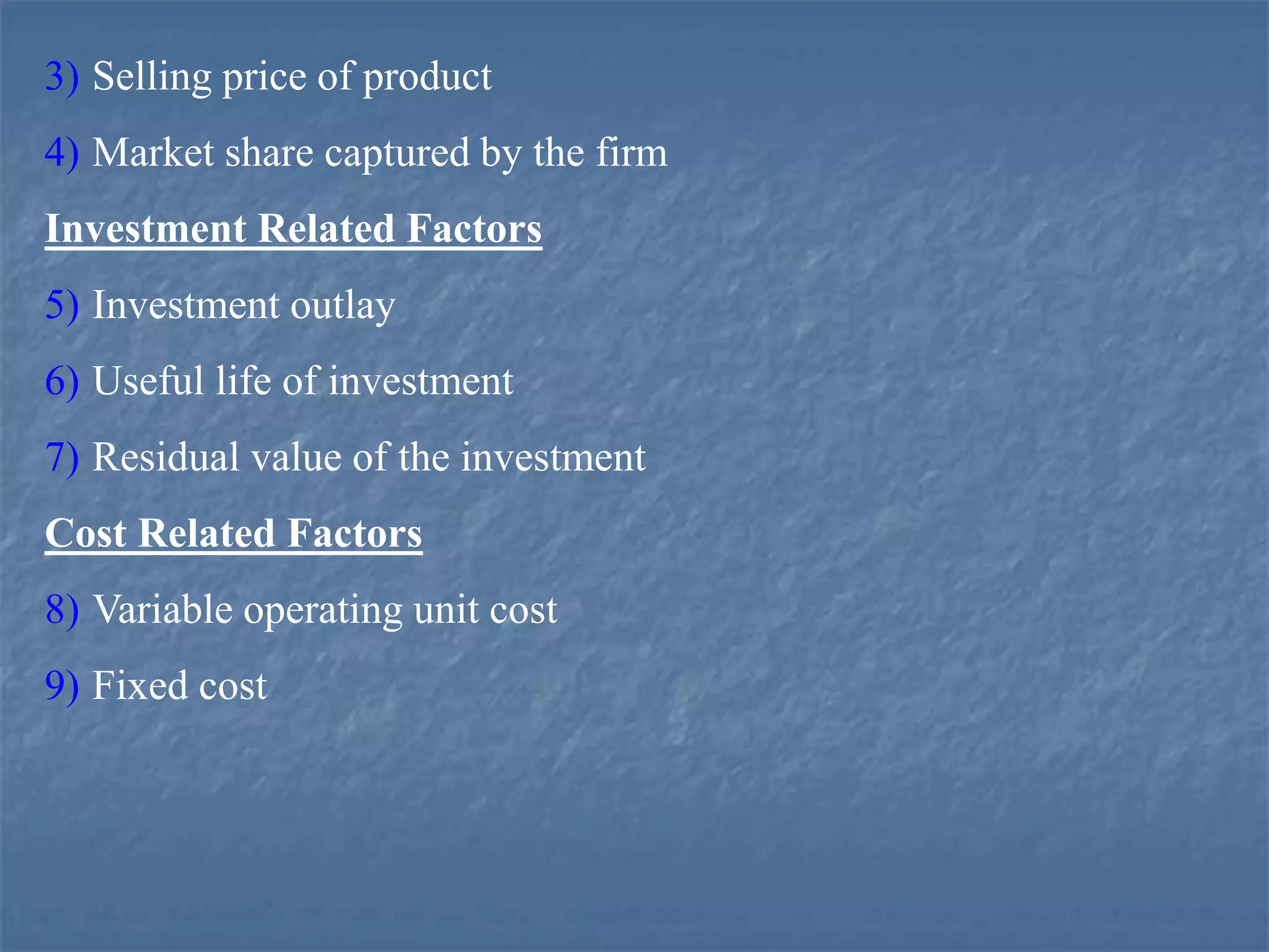 3) Selling price of product
4) Market share captured by the firm
Investment Related Factors
5) Investment outlay
6) Useful life of investment
7) Residual value of the investment
Cost Related Factors
8) Variable operating unit cost
9) Fixed cost
 