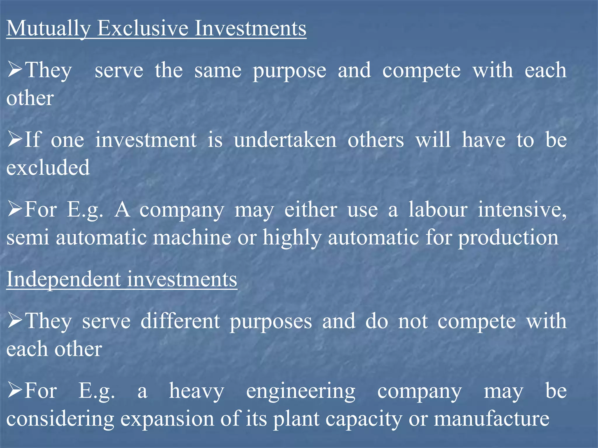 Mutually Exclusive Investments
They serve the same purpose and compete with each
other
If one investment is undertaken others will have to be
excluded
For E.g. A company may either use a labour intensive,
semi automatic machine or highly automatic for production
Independent investments
They serve different purposes and do not compete with
each other
For E.g. a heavy engineering company may be
considering expansion of its plant capacity or manufacture
 