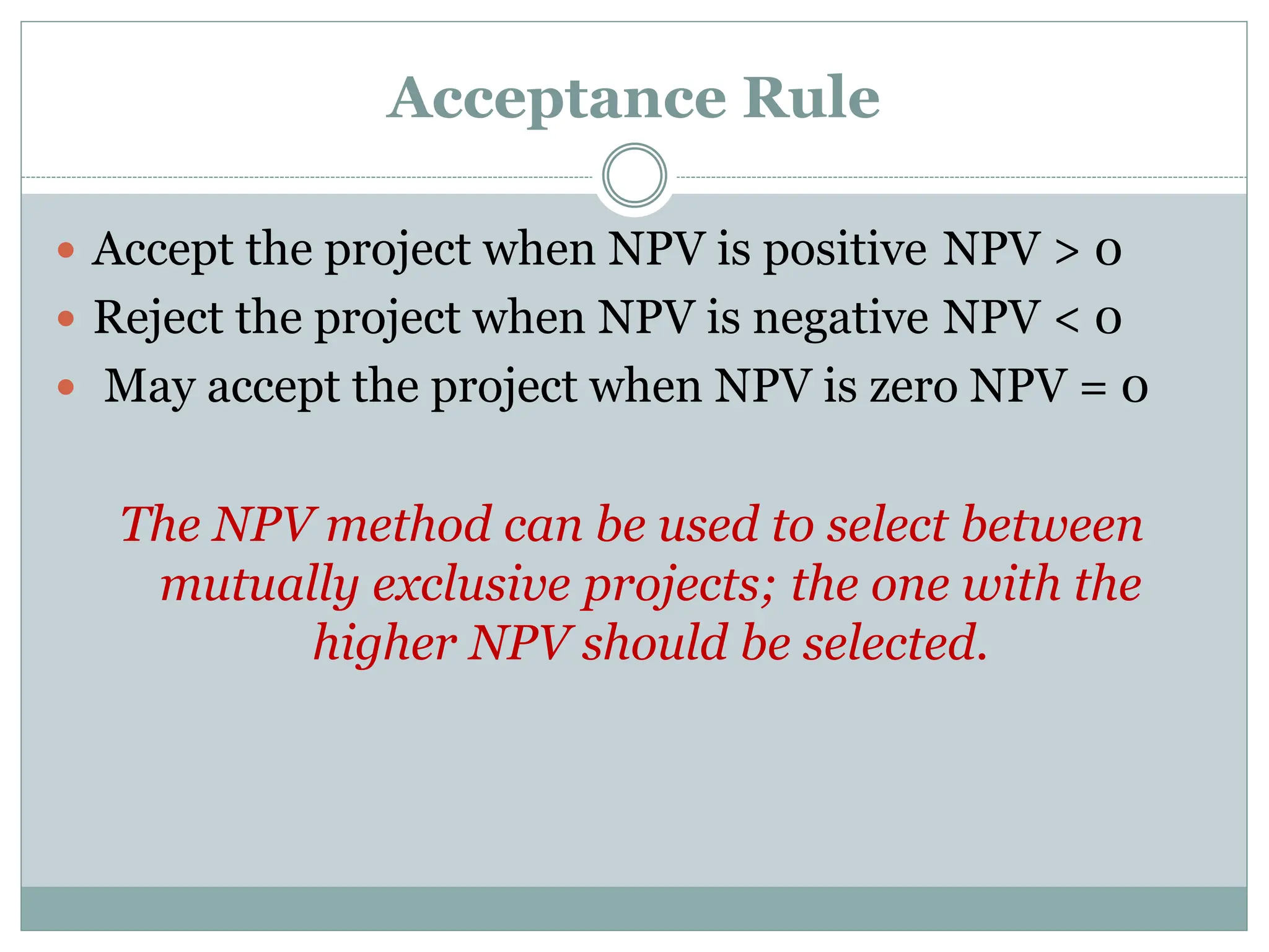 Acceptance Rule
 Accept the project when NPV is positive NPV > 0
 Reject the project when NPV is negative NPV < 0
 May accept the project when NPV is zero NPV = 0
The NPV method can be used to select between
mutually exclusive projects; the one with the
higher NPV should be selected.
 