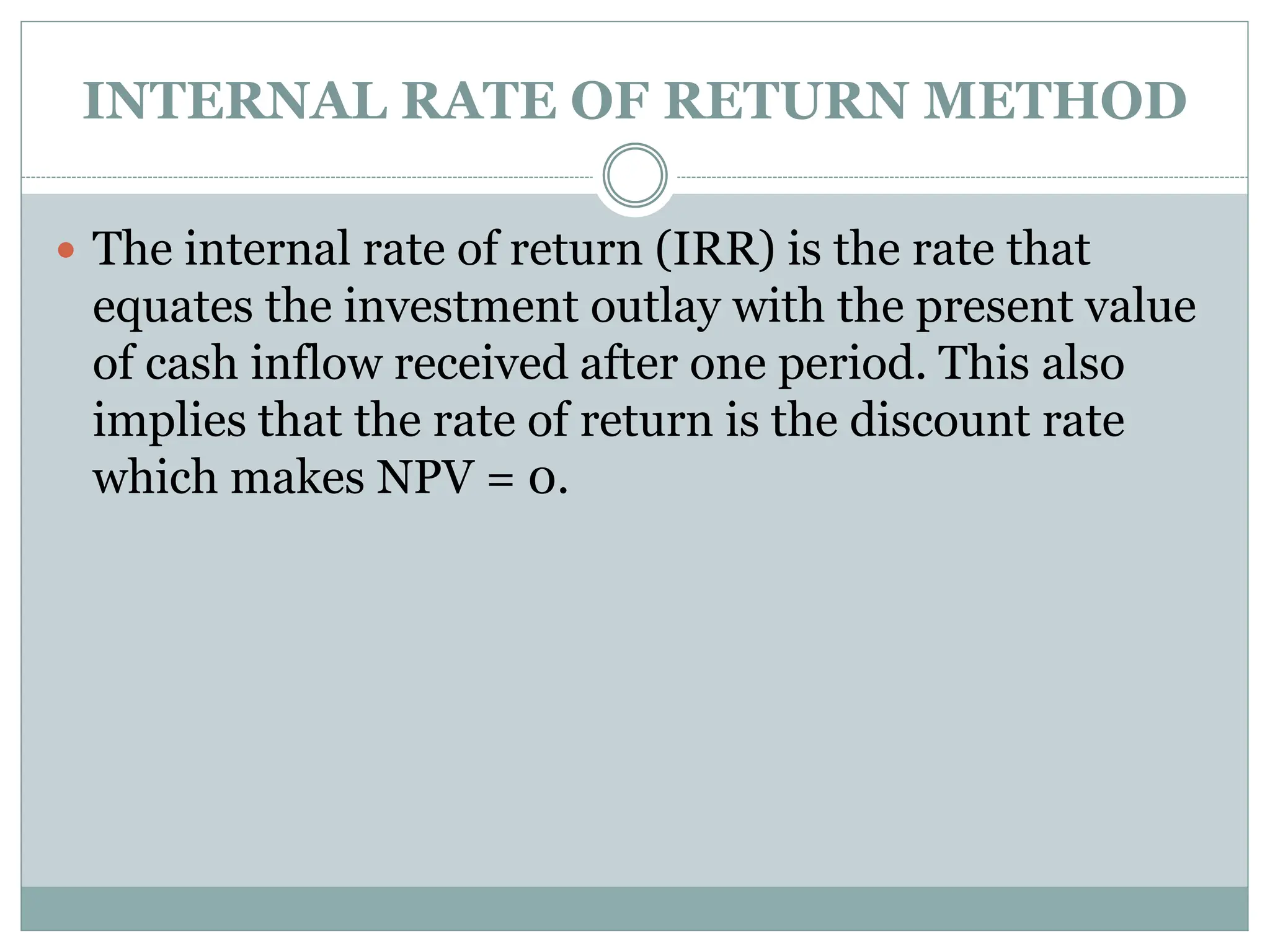 INTERNAL RATE OF RETURN METHOD
 The internal rate of return (IRR) is the rate that
equates the investment outlay with the present value
of cash inflow received after one period. This also
implies that the rate of return is the discount rate
which makes NPV = 0.
 