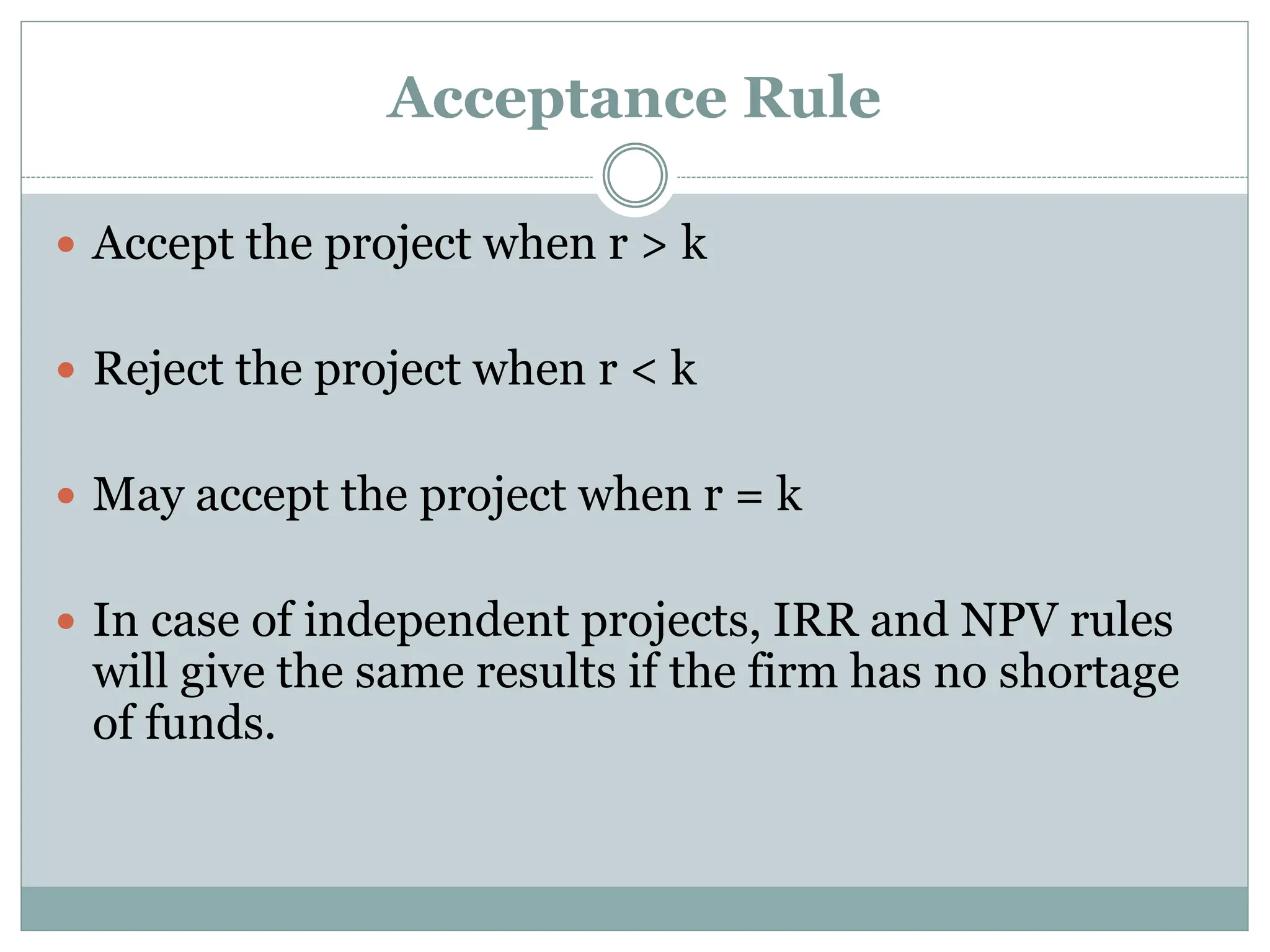 Acceptance Rule
 Accept the project when r > k
 Reject the project when r < k
 May accept the project when r = k
 In case of independent projects, IRR and NPV rules
will give the same results if the firm has no shortage
of funds.
 
