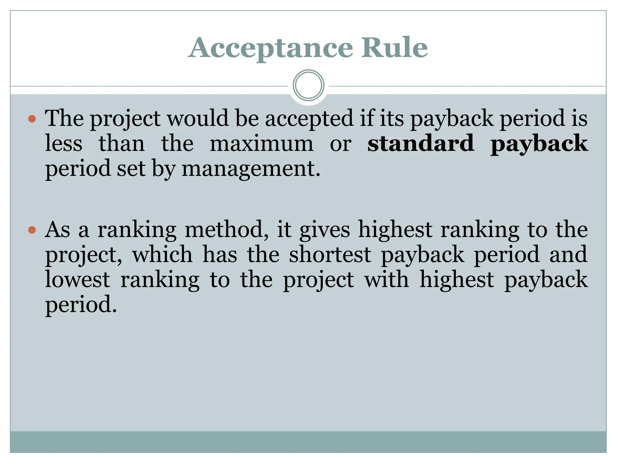 Acceptance Rule
 The project would be accepted if its payback period is
less than the maximum or standard payback
period set by management.
 As a ranking method, it gives highest ranking to the
project, which has the shortest payback period and
lowest ranking to the project with highest payback
period.
 