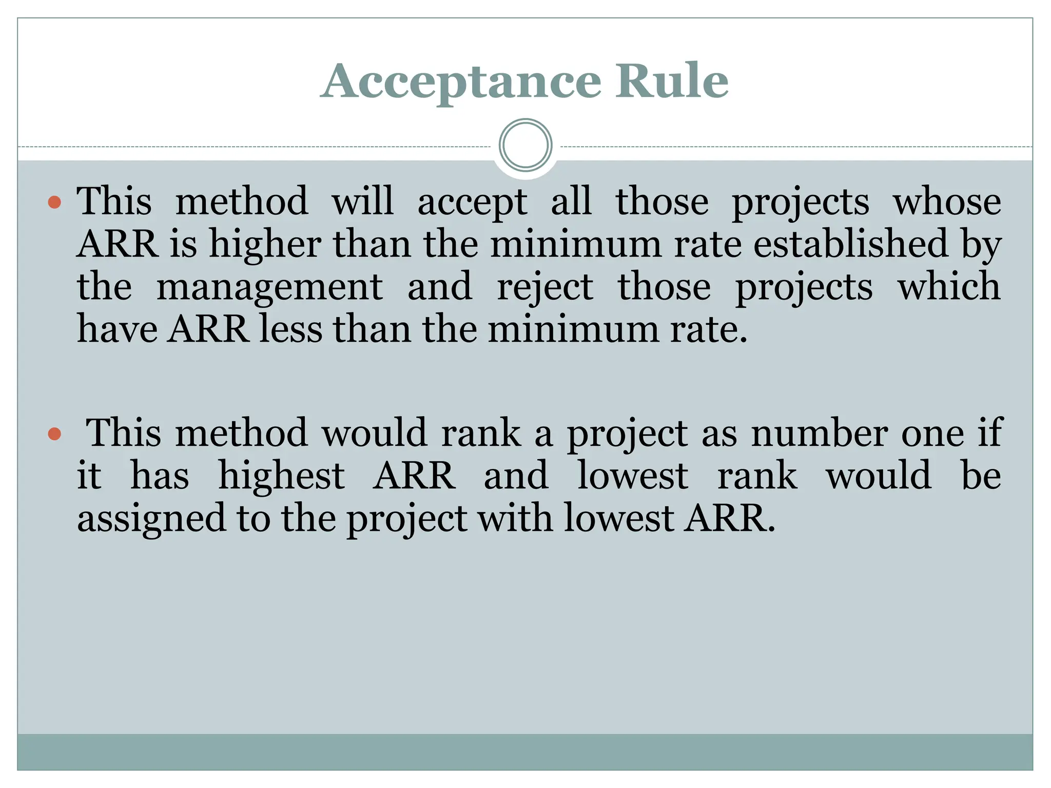 Acceptance Rule
 This method will accept all those projects whose
ARR is higher than the minimum rate established by
the management and reject those projects which
have ARR less than the minimum rate.
 This method would rank a project as number one if
it has highest ARR and lowest rank would be
assigned to the project with lowest ARR.
 