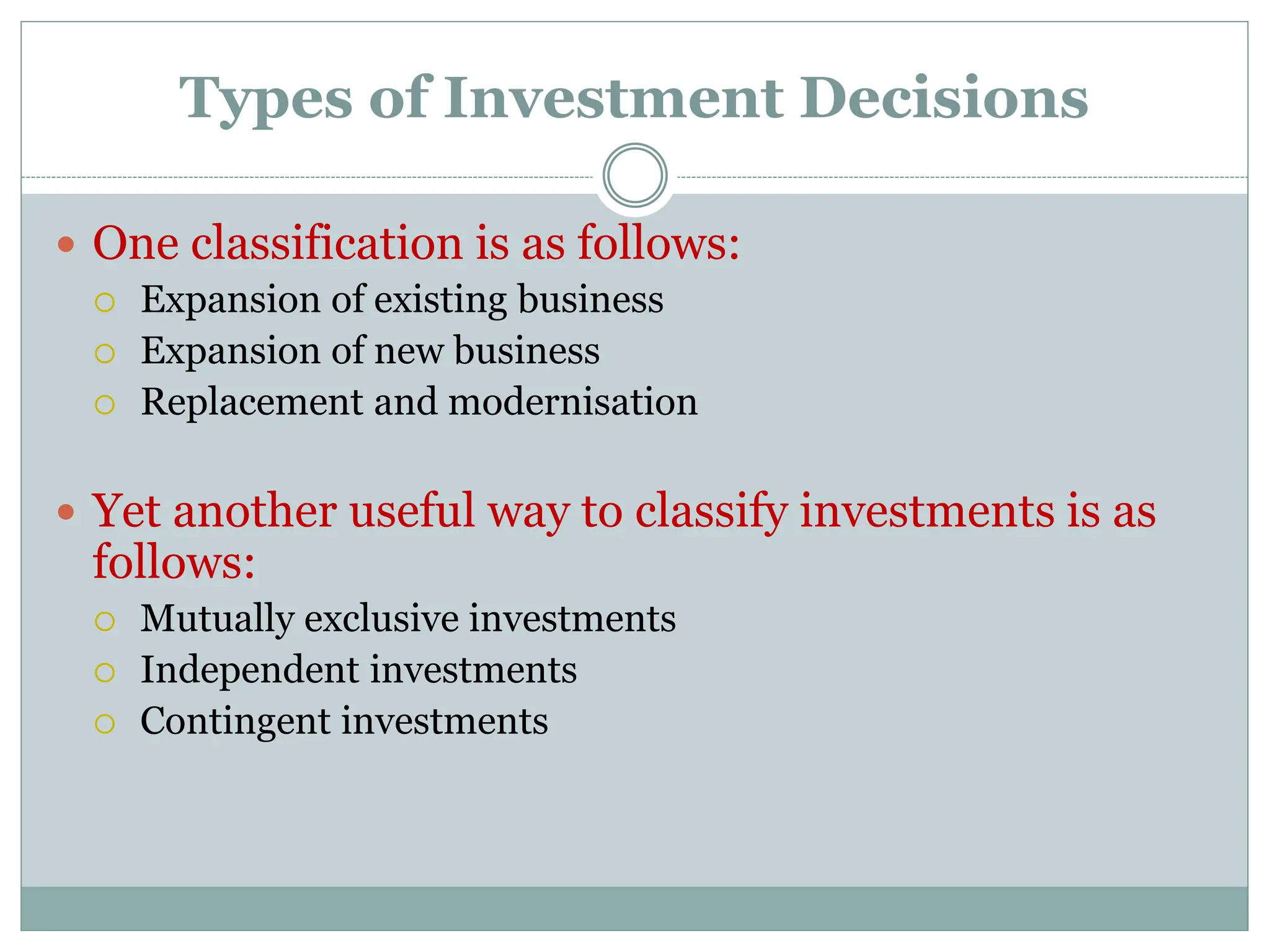 Types of Investment Decisions
 One classification is as follows:
 Expansion of existing business
 Expansion of new business
 Replacement and modernisation
 Yet another useful way to classify investments is as
follows:
 Mutually exclusive investments
 Independent investments
 Contingent investments
 