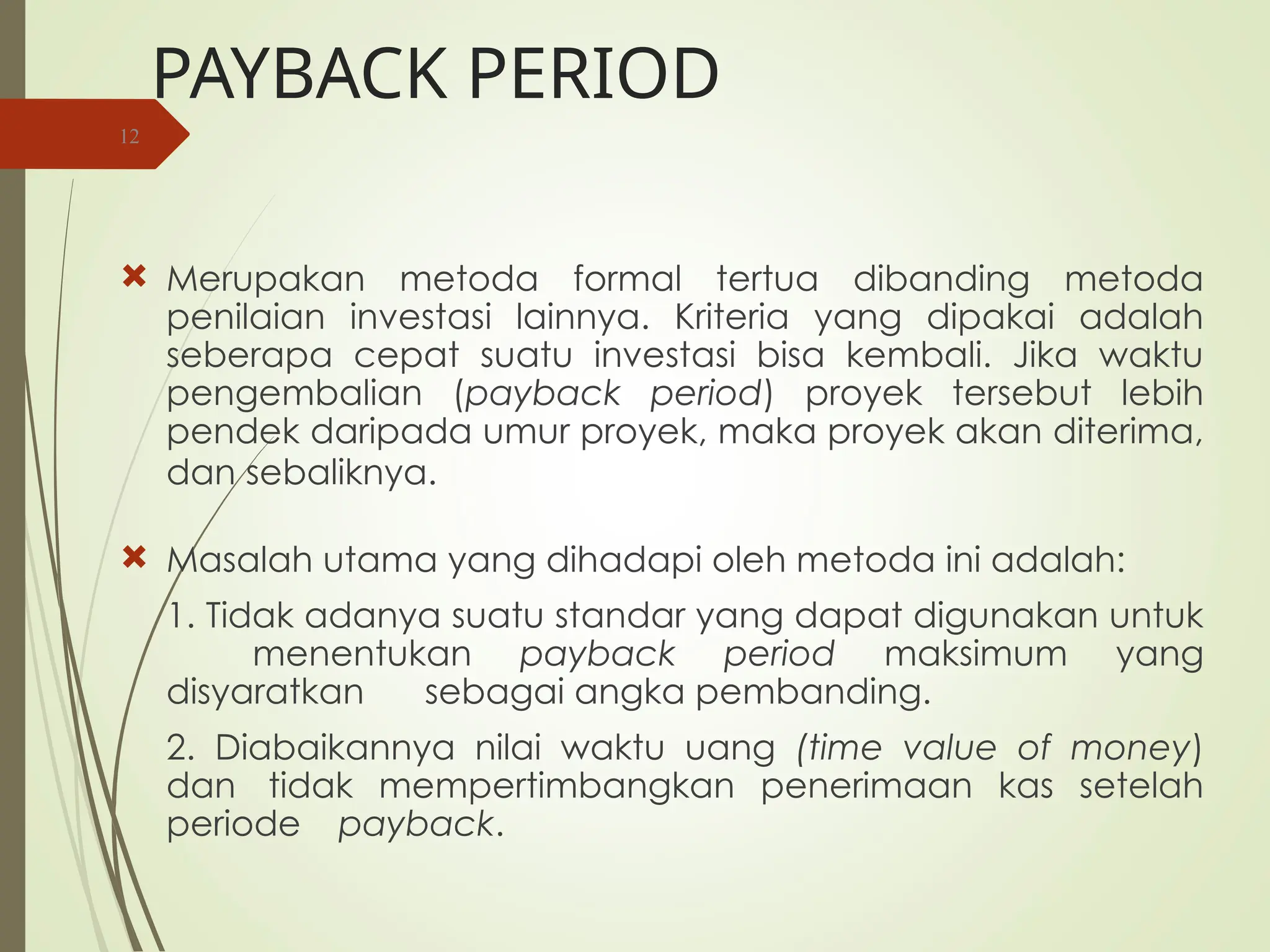 PAYBACK PERIOD
 Merupakan metoda formal tertua dibanding metoda
penilaian investasi lainnya. Kriteria yang dipakai adalah
seberapa cepat suatu investasi bisa kembali. Jika waktu
pengembalian (payback period) proyek tersebut lebih
pendek daripada umur proyek, maka proyek akan diterima,
dan sebaliknya.
 Masalah utama yang dihadapi oleh metoda ini adalah:
1. Tidak adanya suatu standar yang dapat digunakan untuk
menentukan payback period maksimum yang
disyaratkan sebagai angka pembanding.
2. Diabaikannya nilai waktu uang (time value of money)
dan tidak mempertimbangkan penerimaan kas setelah
periode payback.
12
 