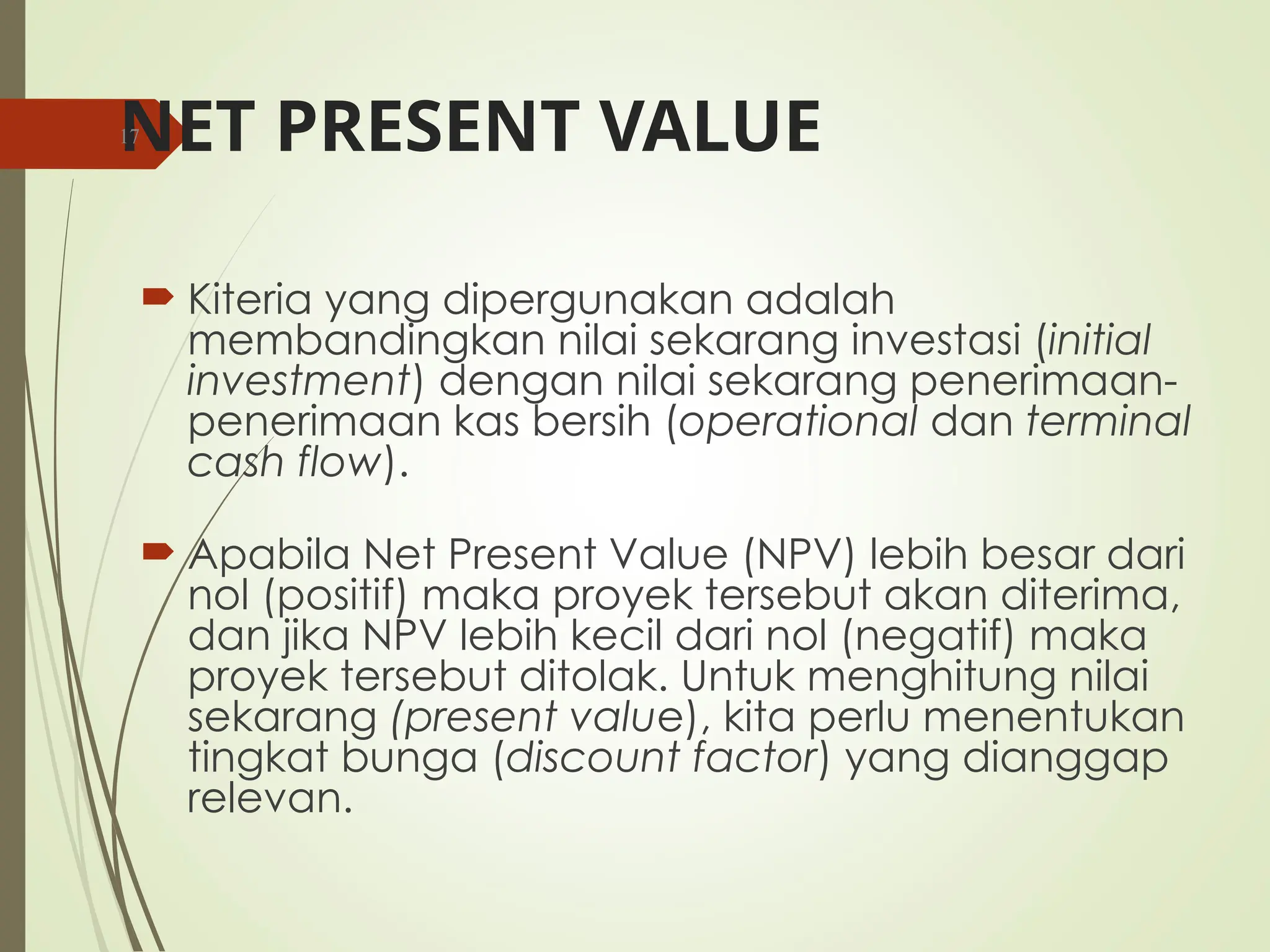 NET PRESENT VALUE
 Kiteria yang dipergunakan adalah
membandingkan nilai sekarang investasi (initial
investment) dengan nilai sekarang penerimaan-
penerimaan kas bersih (operational dan terminal
cash flow).
 Apabila Net Present Value (NPV) lebih besar dari
nol (positif) maka proyek tersebut akan diterima,
dan jika NPV lebih kecil dari nol (negatif) maka
proyek tersebut ditolak. Untuk menghitung nilai
sekarang (present value), kita perlu menentukan
tingkat bunga (discount factor) yang dianggap
relevan.
17
 