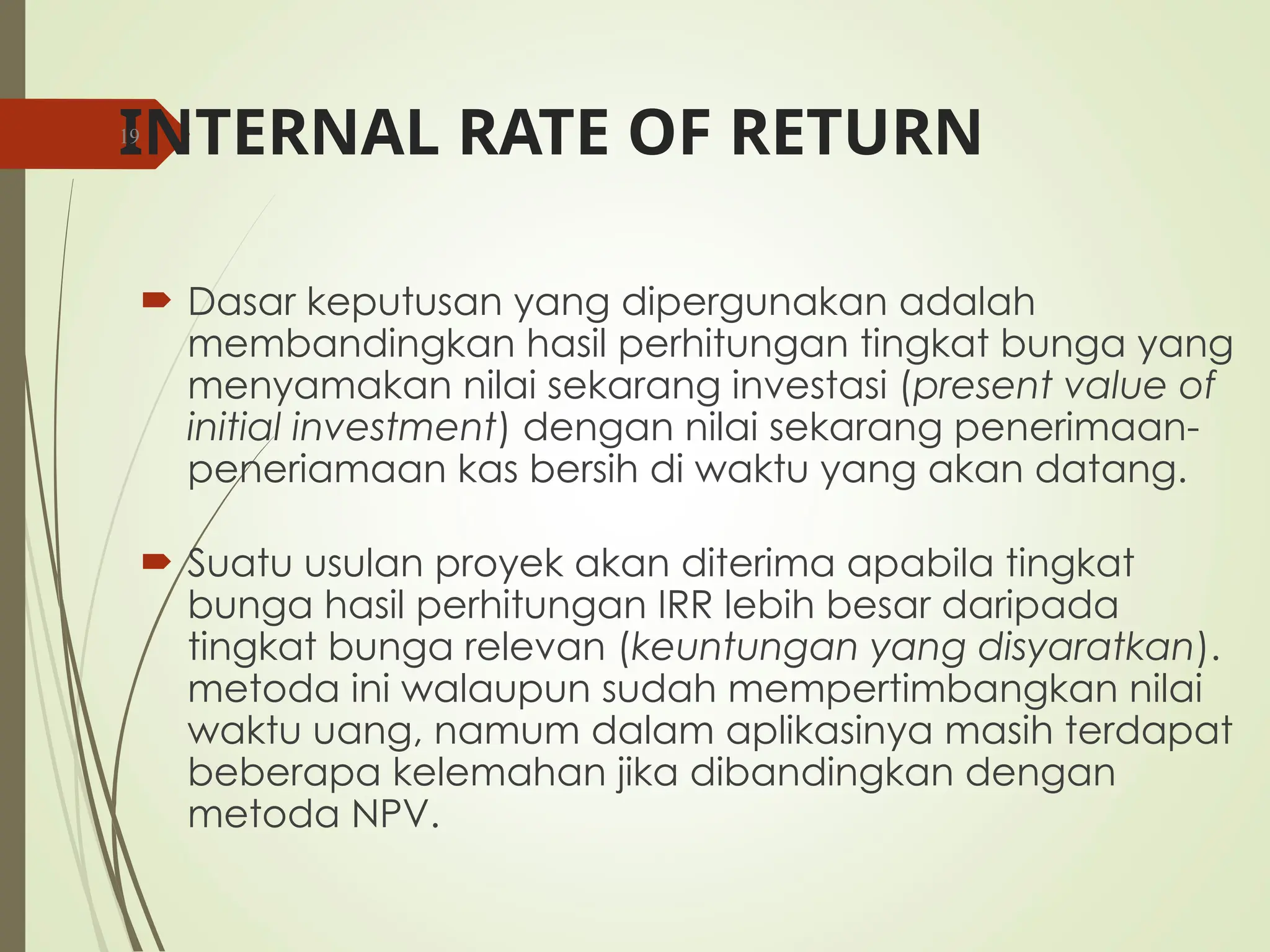 INTERNAL RATE OF RETURN
 Dasar keputusan yang dipergunakan adalah
membandingkan hasil perhitungan tingkat bunga yang
menyamakan nilai sekarang investasi (present value of
initial investment) dengan nilai sekarang penerimaan-
peneriamaan kas bersih di waktu yang akan datang.
 Suatu usulan proyek akan diterima apabila tingkat
bunga hasil perhitungan IRR lebih besar daripada
tingkat bunga relevan (keuntungan yang disyaratkan).
metoda ini walaupun sudah mempertimbangkan nilai
waktu uang, namum dalam aplikasinya masih terdapat
beberapa kelemahan jika dibandingkan dengan
metoda NPV.
19
 
