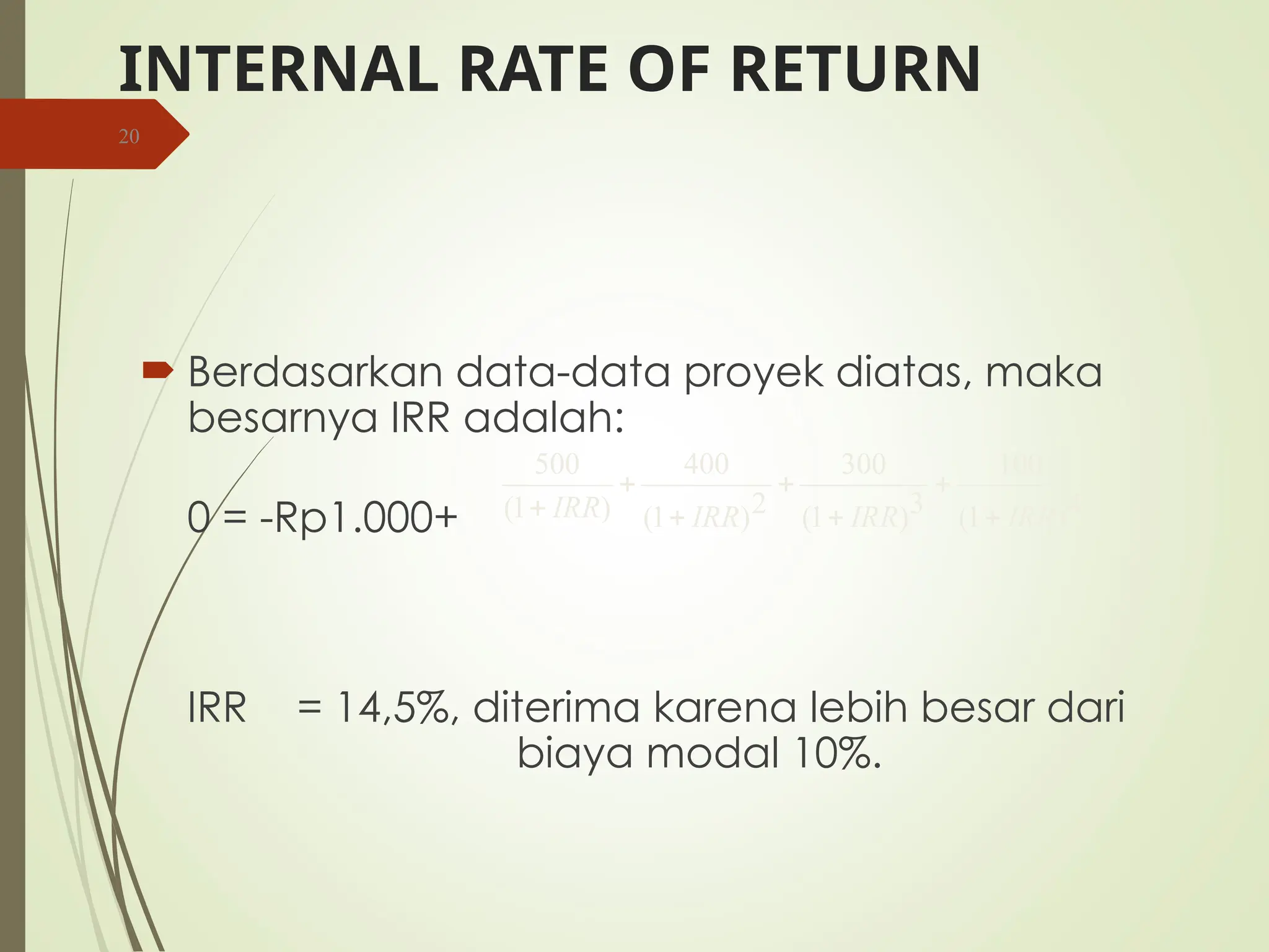 INTERNAL RATE OF RETURN
 Berdasarkan data-data proyek diatas, maka
besarnya IRR adalah:
0 = -Rp1.000+
IRR = 14,5%, diterima karena lebih besar dari
biaya modal 10%.
20
4
)
1
(
100
3
)
1
(
300
2
)
1
(
400
)
1
(
500
IRR
IRR
IRR
IRR 






 