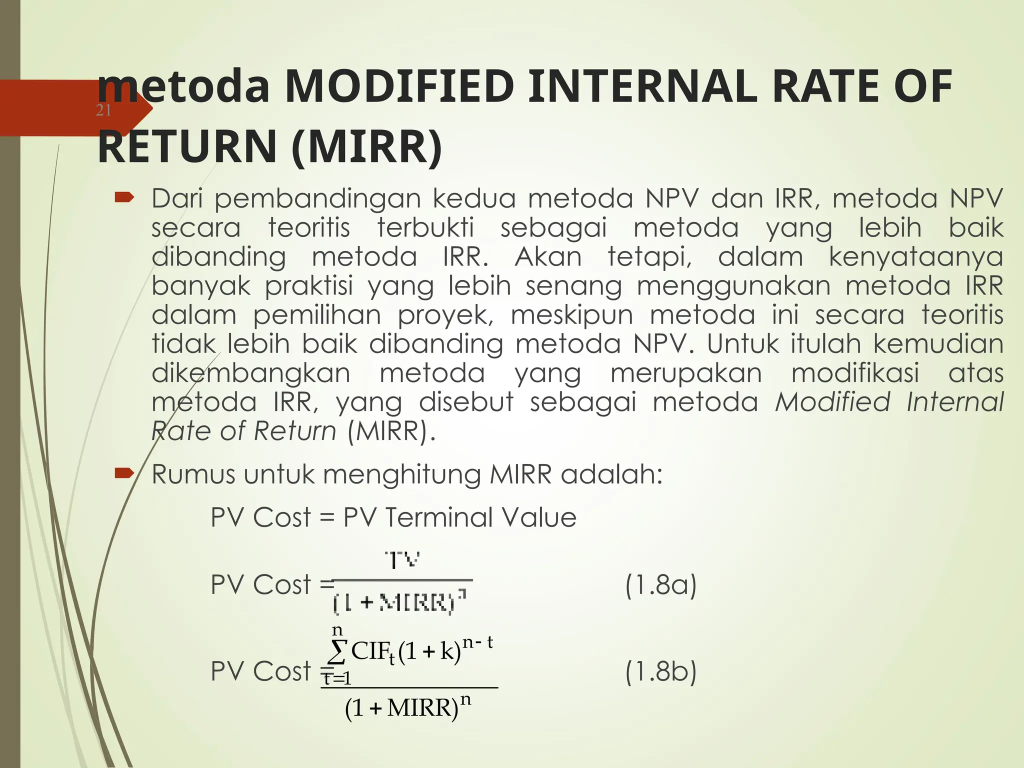 metoda MODIFIED INTERNAL RATE OF
RETURN (MIRR)
 Dari pembandingan kedua metoda NPV dan IRR, metoda NPV
secara teoritis terbukti sebagai metoda yang lebih baik
dibanding metoda IRR. Akan tetapi, dalam kenyataanya
banyak praktisi yang lebih senang menggunakan metoda IRR
dalam pemilihan proyek, meskipun metoda ini secara teoritis
tidak lebih baik dibanding metoda NPV. Untuk itulah kemudian
dikembangkan metoda yang merupakan modifikasi atas
metoda IRR, yang disebut sebagai metoda Modified Internal
Rate of Return (MIRR).
 Rumus untuk menghitung MIRR adalah:
PV Cost = PV Terminal Value
PV Cost = (1.8a)
PV Cost = (1.8b)
21
n
n
1
t
t
n
t
MIRR)
(1
k)
(1
CIF





 
