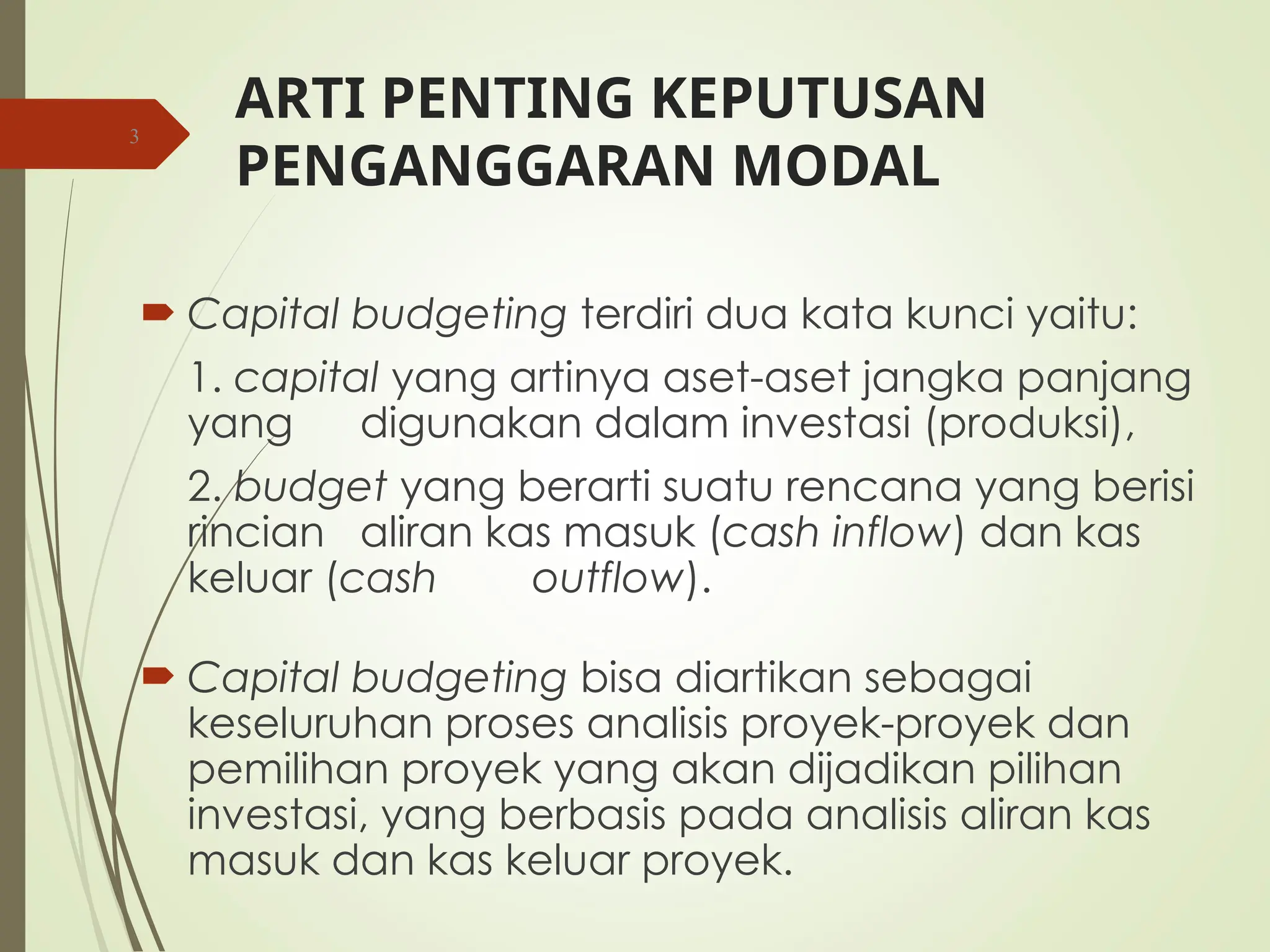 ARTI PENTING KEPUTUSAN
PENGANGGARAN MODAL
 Capital budgeting terdiri dua kata kunci yaitu:
1. capital yang artinya aset-aset jangka panjang
yang digunakan dalam investasi (produksi),
2. budget yang berarti suatu rencana yang berisi
rincian aliran kas masuk (cash inflow) dan kas
keluar (cash outflow).
 Capital budgeting bisa diartikan sebagai
keseluruhan proses analisis proyek-proyek dan
pemilihan proyek yang akan dijadikan pilihan
investasi, yang berbasis pada analisis aliran kas
masuk dan kas keluar proyek.
3
 