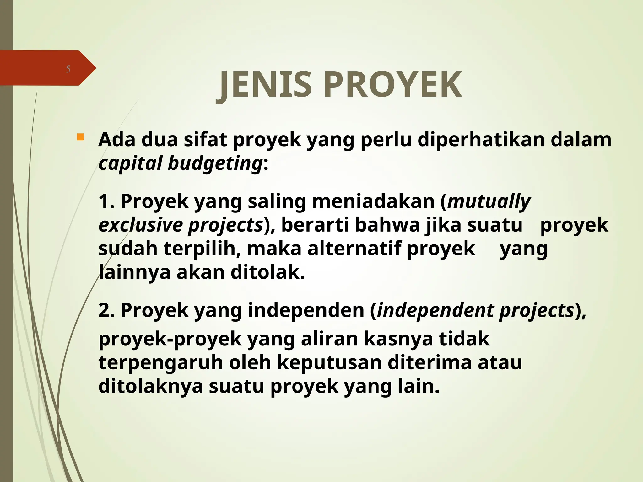 5
JENIS PROYEK
 Ada dua sifat proyek yang perlu diperhatikan dalam
capital budgeting:
1. Proyek yang saling meniadakan (mutually
exclusive projects), berarti bahwa jika suatu proyek
sudah terpilih, maka alternatif proyek yang
lainnya akan ditolak.
2. Proyek yang independen (independent projects),
proyek-proyek yang aliran kasnya tidak
terpengaruh oleh keputusan diterima atau
ditolaknya suatu proyek yang lain.
 